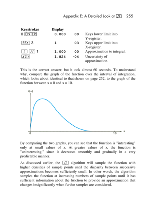 Page 255 Appendix E: A Detailed Look at f 255 
 
Keystrokes Display  
0 v  0.000    00 Keys lower limit into  
Y-register. 
‛ 3 1        03 Keys upper limit into  
X-register. 
´ f 1 1.000    00 Approximation to integral. 
®  1.824   -04 Uncertainty of 
approximation. 
This  is  the  correct  answer,  but  it  took almost  60  seconds.  To  understand 
why,  compare  the  graph  of  the  function  over  the  interval  of  integration, 
which  looks  about  identical  to  that  shown  on  page  252,  to  the...