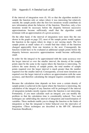 Page 256256 Appendix E: A Detailed Look at f 
 
If  the  interval  of  integration  were  (0,  10)  so  that  the  algorithm  needed  to 
sample  the  function  only  at  values  where  it  was  interesting  but  relatively 
smooth,  the  sample  points  after  the  first  few  iterations  would  contribute  no 
new  information  about  the  behavior  of  the  function.  Therefore,  only  a  few 
iterations  would  be  necessary  before  the  disparity  between  successive 
approximations  became  sufficiently...