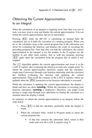 Page 257 Appendix E: A Detailed Look at f 257 
 
Obtaining the Current Approximation  
to an Integral 
When the  calculation of an integral  is requiring  more  time than  you care to 
wait, you may  want to stop and display the current approximation. You can 
obtain the current approximation, but not its uncertainty. 
Pressing ¦ while  the  HP-15C  is  calculating  an  integral  halts  the 
calculation,  just  as  it  halts  the  execution  of  a  running  program.  When  you 
do so, the  calculator stops at...