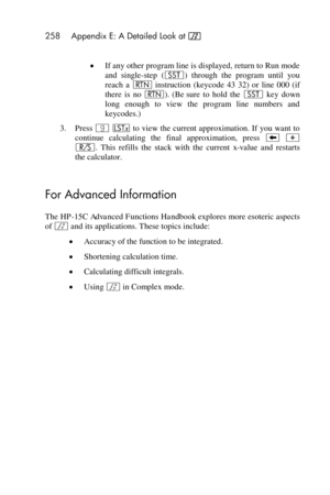 Page 258258 Appendix E: A Detailed Look at f 
 
 If any other program line is displayed, return to Run mode 
and  single-step  (Â)  through  the  program  until  you 
reach  a n instruction  (keycode  43  32)  or  line  000  (if 
there is no n). (Be sure  to  hold  the Â key  down 
long  enough  to  view  the  program  line  numbers  and 
keycodes.) 
3. Press | K to view the current approximation. If you want to 
continue  calculating  the  final  approximation,  press − + 
¦.  This  refills  the  stack  with...