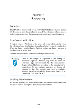 Page 259 
259 
Appendix F 
Batteries  
Batteries  
The HP-15C is shipped  with two 3 Volt CR2032 Lithium batteries.  Battery 
life depends on how the calculator is used. If the calculator is being used to 
perform operations other than running programs, it uses much less power. 
Low-Power Indication 
A  battery  symbol  ()  shown  in  the  upper-left  corner  of  the  display  when 
the calculator is on signifies that the available battery power is running low. 
When  the  battery  symbol  begins  flashing,...