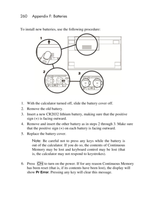 Page 260260 Appendix F: Batteries 
 
To install new batteries, use the following procedure:  
 
 
1. With the calculator turned off, slide the battery cover off. 
2. Remove the old battery.  
3. Insert a new CR2032 lithium battery, making sure that the positive 
sign (+) is facing outward. 
4. Remove and insert the other battery as in steps 2 through 3. Make sure 
that the positive sign (+) on each battery is facing outward. 
5. Replace the battery cover. 
Note: Be  careful  not  to  press  any  keys  while  the...