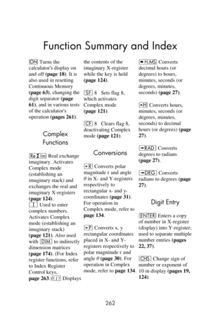 Page 262 
262 
Function Summary and Index
= Turns the 
calculators display on 
and off (page 18). It is 
also used in resetting 
Continuous Memory 
(page 63), changing the 
digit separator (page 
61), and in various tests 
of the calculators 
operation (pages 261). 
Complex 
Functions 
} Real exchange 
imaginary. Activates 
Complex mode 
(establishing an 
imaginary stack) and 
exchanges the real and 
imaginary X-registers 
(page 124). 
V Used to enter 
complex numbers. 
Activates Complex 
mode (establishing an...