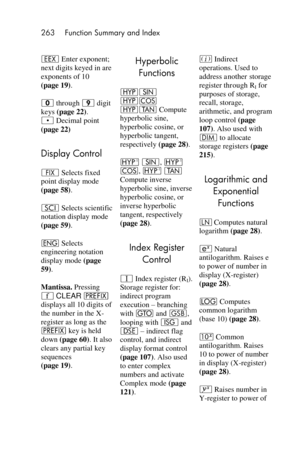 Page 263263 Function Summary and Index 
 
 
‛ Enter exponent; 
next digits keyed in are 
exponents of 10  
(page 19). 
0 through 9 digit 
keys (page 22). 
. Decimal point  
(page 22) 
Display Control 
• Selects fixed 
point display mode 
(page 58). 
i Selects scientific 
notation display mode 
(page 59). 
^ Selects 
engineering notation 
display mode (page 
59). 
Mantissa. Pressing 
´ CLEAR u 
displays all 10 digits of 
the number in the X-
register as long as the 
u key is held 
down (page 60). It also 
clears...