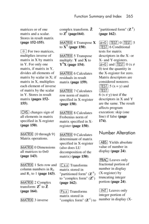 Page 265 Function Summary and Index 265 
 
matrices or of one 
matrix and a scalar. 
Stores in result matrix 
(page 152-155). 
÷ For two matrices, 
multiplies inverse of 
matrix in X by matrix 
in Y. For only one 
matrix, if matrix in Y, 
divides all elements of 
matrix by scalar in X; if 
matrix in X, multiplies 
each element of inverse 
of matrix by the scalar 
in Y. Stores in result  
matrix (pages 152-
155). 
“ changes sign of 
all elements in matrix 
specified in X-register 
(page 150). 
> {0 through 9}...