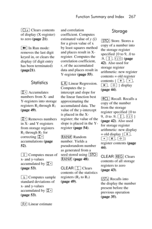 Page 267 Function Summary and Index 267 
 
` Clears contents 
of display (X-register) 
to zero (page 21). 
− In Run mode: 
removes the last digit 
keyed in, or clears the 
display (if digit entry 
has been terminated) 
(page21). 
Statistics 
z Accumulates 
numbers from X- and 
Y-registers into storage 
registers R2 through R7 
(page 49). 
w Removes numbers 
in X- and Y-registers 
from storage registers 
R2 through R7 for 
correcting z 
accumulations (page 
52). 
’ Computes mean of 
x- and y-values 
accumulated...