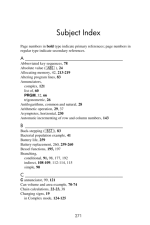 Page 271  
 
271 
Subject Index 
Page numbers in bold type indicate primary references; page numbers in 
regular type indicate secondary references. 
A ___________________________________________  
Abbreviated key sequences, 78 
Absolute value (a ), 24 
Allocating memory, 42, 213-219 
Altering program lines, 83 
Annunciators, 
complex, 121 
list of, 60 
PRGM, 32, 66 
trigonometric, 26 
Antilogarithms, common and natural, 28 
Arithmetic operation, 29, 37 
Asymptotes, horizontal, 230 
Automatic incrementing of row...