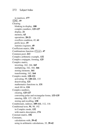 Page 272272 Subject Index 
 
in matrices, 177 
“, 19 
Clearing 
blinking in display, 100 
complex numbers, 125-127 
display, 21 
memory, 63 
operations, 20-21 
overflow condition, 45, 61 
prefix keys, 19 
statistics registers, 49 
Coefficient matrix, 156 
Combinations function (c), 47 
Common pool, 213 
Complex arithmetic example, 132 
Complex conjugate, forming, 125 
Complex matrix, 
inverting, 162, 164, 165 
multiplying, 162, 164, 166 
storing elements, 161 
transforming, 162, 164 
Complex mode, 120-121...