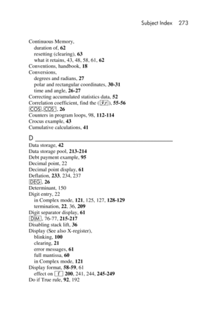 Page 273 Subject Index 273 
 
 
Continuous Memory, 
duration of, 62 
resetting (clearing), 63 
what it retains, 43, 48, 58, 61, 62 
Conventions, handbook, 18 
Conversions, 
degrees and radians, 27 
polar and rectangular coordinates, 30-31 
time and angle, 26-27 
Correcting accumulated statistics data, 52 
Correlation coefficient, find the (j), 55-56 
\,{, 26 
Counters in program loops, 98, 112-114 
Crocus example, 43 
Cumulative calculations, 41 
D ___________________________________________  
Data storage, 42...