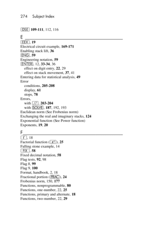 Page 274274 Subject Index 
 
s 109-111, 112, 116 
E ___________________________________________  
‛, 19 
Electrical circuit example, 169-171 
Enabling stack lift, 36 
^, 59 
Engineering notation, 59 
v, 12, 33-34, 36 
effect on digit entry, 22, 29 
effect on stack movement, 37, 41 
Entering data for statistical analysis, 49 
Error 
conditions, 205-208 
display, 61 
stops, 78 
Errors, 
with f, 203-204 
with _, 187, 192, 193 
Euclidean norm (See Frobenius norm) 
Exchanging the real and imaginary stacks, 124...
