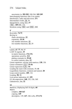 Page 276276 Subject Index 
 
uncertainty in, 202-203, 240-244, 245-249 
Interchanging functions (See User mode) 
Interference, radio and television, 271 
Intermediate results, 22, 38 
Interpolation, using j, 57 
I, 109-111, 116 
Iterations using I and s, 111 
K ___________________________________________  
Keycodes, 74-75 
Keying in 
chain calculations, 22 
exponents, 19-20 
one-number functions, 22 
two-number functions, 22, 29 
L ____________________________________________  
Labels, 67, 77, 90, 97 
LAST X...