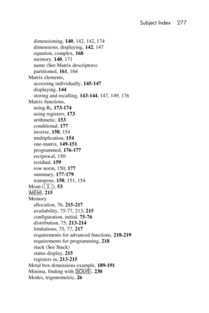 Page 277 Subject Index 277 
 
 
dimensioning, 140, 142, 142, 174 
dimensions, displaying, 142, 147 
equation, complex, 168 
memory, 140, 171 
name (See Matrix descriptors) 
partitioned, 161, 164 
Matrix elements, 
accessing individually, 145-147 
displaying, 144 
storing and recalling, 143-144, 147, 149, 176 
Matrix functions, 
using RI, 173-174 
using registers, 173 
arithmetic, 153 
conditional, 177 
inverse, 150, 154 
multiplication, 154 
one-matrix, 149-151 
programmed, 176-177 
reciprocal, 150 
residual,...