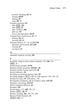 Page 279 Subject Index 279 
 
 
position, changing, 82, 86 
running, 68-69 
starting, 69 
stops, 68, 78 
Program execution, 69 
after G, 101 
after t, 97 
after overflow, 100 
after test, 92 
from or through labels, 78-79 
Program lines (instructions), 67, 74 
deleting, 83, 86 
inserting, 83, 86 
Program memory, 67, 70, 75, 217-219 
automatic real location, 217-218 
clearing, 67 
moving in, 67 
Q ___________________________________________  
Quadratic equation, solving, 181 
R...