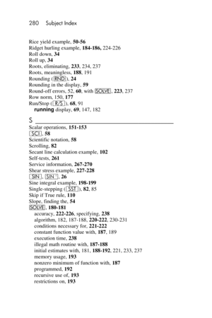 Page 280280 Subject Index 
 
Rice yield example, 50-56 
Ridget hurling example, 184-186, 224-226 
Roll down, 34 
Roll up, 34 
Roots, eliminating, 233, 234, 237 
Roots, meaningless, 188, 191 
Rounding (&), 24 
Rounding in the display, 59 
Round-off errors, 52, 60, with _, 223, 237 
Row norm, 150, 177 
Run/Stop (¦), 68, 91 
running display, 69, 147, 182 
S ___________________________________________  
Scalar operations, 151-153 
i, 58 
Scientific notation, 58 
Scrolling, 82 
Secant line calculation example, 102...