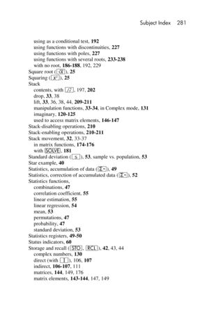 Page 281 Subject Index 281 
 
 
using as a conditional test, 192 
using functions with discontinuities, 227 
using functions with poles, 227 
using functions with several roots, 233-238 
with no root, 186-188, 192, 229 
Square root (¤), 25 
Squaring (x), 25 
Stack 
contents, with f, 197, 202 
drop, 33, 38 
lift, 33, 36, 38, 44, 209-211 
manipulation functions, 33-34, in Complex mode, 131 
imaginary, 120-125 
used to access matrix elements, 146-147 
Stack-disabling operations, 210 
Stack-enabling operations,...