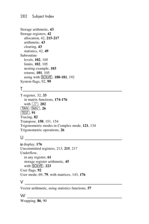 Page 282282 Subject Index 
 
Storage arithmetic, 43 
Storage registers, 42 
allocation, 42, 215-217 
arithmetic, 43 
clearing, 43 
statistics, 42, 49 
Subroutine 
levels, 102, 105 
limits, 102, 105 
nesting example, 103 
returns, 101, 105 
using with _, 180-181, 192 
System flags, 92, 99 
T ____________________________________________  
T-register, 32, 33 
in matrix functions, 174-176 
with f, 202 
] /, 26 
T, 91 
Tracing, 82 
Transpose, 150, 151, 154 
Trigonometric modes in Complex mode, 121, 134 
Trigonometric...