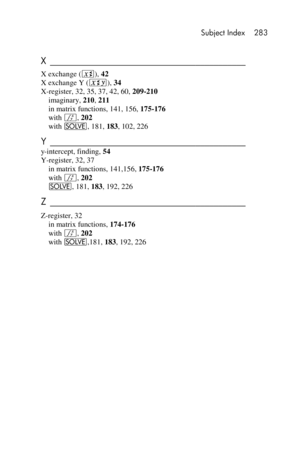 Page 283 Subject Index 283 
 
 
X ___________________________________________  
X exchange (X), 42 
X exchange Y (®), 34 
X-register, 32, 35, 37, 42, 60, 209-210 
imaginary, 210, 211 
in matrix functions, 141, 156, 175-176 
with f, 202 
with _, 181, 183, 102, 226 
Y ___________________________________________  
y-intercept, finding, 54 
Y-register, 32, 37 
in matrix functions, 141,156, 175-176 
with f, 202 
_, 181, 183, 192, 226 
Z ___________________________________________  
Z-register, 32 
in matrix...