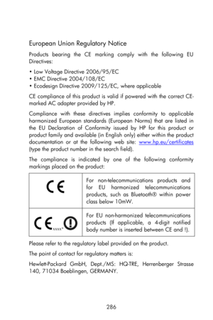 Page 286  
286 
European Union Regulatory Notice 
Products  bearing  the  CE  marking  comply  with  the  following  EU 
Directives: 
• Low Voltage Directive 2006/95/EC 
• EMC Directive 2004/108/EC 
• Ecodesign Directive 2009/125/EC, where applicable 
CE compliance of this product is valid if powered  with  the correct CE-
marked AC adapter provided by HP. 
Compliance  with  these  directives  implies  conformity  to  applicable 
harmonized  European  standards  (European  Norms)  that  are  listed  in 
the  EU...