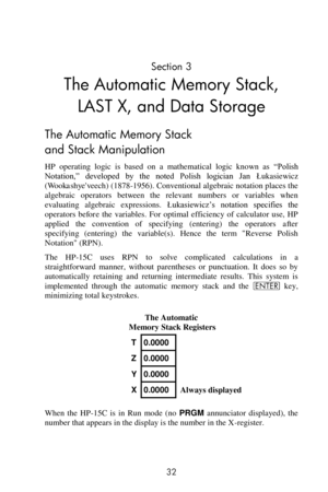 Page 32 
32 
Section 3 
The Automatic Memory Stack, 
LAST X, and Data Storage 
The Automatic Memory Stack 
and Stack Manipulation 
HP  operating  logic  is  based  on  a  mathematical  logic  known  as ―Polish 
Notation,‖  developed  by  the  noted  Polish  logician  Jan Łukasiewicz 
(Wookashyeveech) (1878-1956). Conventional algebraic notation places the 
algebraic  operators between the  relevant  numbers  or  variables  when 
evaluating  algebraic  expressions. Łukasiewicz’s  notation  specifies  the...