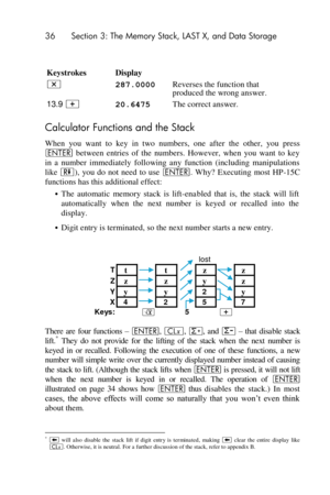 Page 3636 Section 3: The Memory Stack, LAST X, and Data Storage 
 
 
Keystrokes  Display  
* 287.0000 Reverses the function that 
produced the wrong answer. 
13.9 + 20.6475 The correct answer. 
Calculator Functions and the Stack 
When  you  want  to  key  in  two  numbers,  one  after  the  other,  you  press 
v between  entries  of  the  numbers.  However,  when  you  want  to  key 
in  a  number  immediately  following  any  function  (including  manipulations 
like )),  you  do  not  need  to  use v.  Why?...