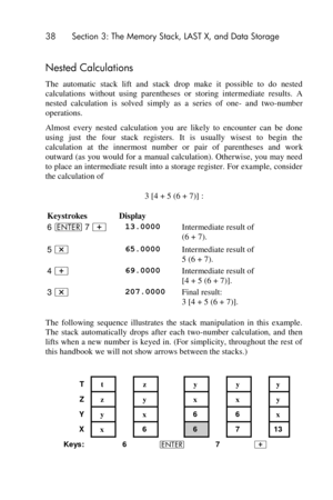 Page 3838 Section 3: The Memory Stack, LAST X, and Data Storage 
 
Nested Calculations 
The  automatic  stack  lift  and  stack  drop  make  it  possible  to  do  nested 
calculations  without  using  parentheses  or  storing  intermediate  results.  A 
nested  calculation  is  solved  simply as  a  series  of  one- and  two-number 
operations. 
Almost  every  nested  calculation  you  are  likely  to  encounter  can  be  done 
using  just  the  four  stack  registers.  It  is  usually  wisest  to  begin  the...