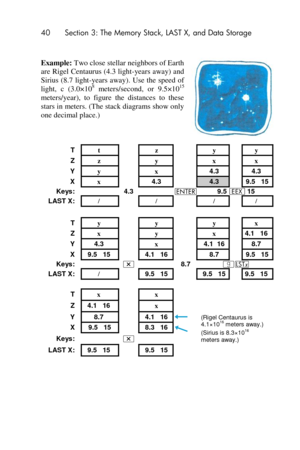 Page 4040 Section 3: The Memory Stack, LAST X, and Data Storage 
 
Example: Two close stellar neighbors of Earth 
are Rigel  Centaurus (4.3 light-years away) and 
Sirius (8.7 light-years away).  Use the  speed of 
light, c (3.0×108 meters/second,  or  9.5×1015 
meters/year),  to  figure  the  distances  to  these 
stars in meters. (The stack diagrams show only 
one decimal place.) 
 
 
T t  z  y  y 
Z z  y  x  x 
Y y  x  4.3  4.3 
X x  4.3  4.3  9.5   15 
Keys:  4.3  v 9.5 ‛ 15 
LAST X: /  /  /  / 
        
T y...