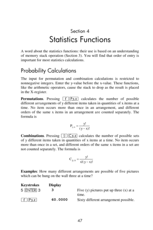 Page 47 
47 
Section 4 
Statistics Functions 
A word about the statistics functions: their use is based on an understanding 
of  memory  stack  operation  (Section  3). You  will  find  that  order  of  entry  is 
important for most statistics calculations. 
Probability Calculations 
The  input  for  permutation  and  combination  calculations  is  restricted  to 
nonnegative integers. Enter the y-value before the x-value. These functions, 
like  the  arithmetic  operators,  cause  the  stack  to  drop  as  the...