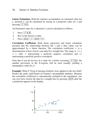 Page 5656 Section 4: Statistics Functions 
 
Linear  Estimation. With the  statistics accumulated, an estimated value  for 
y,  denoted ŷ,  can  be  calculated  by  keying  in  a  proposed  value  for x and 
pressing ´j. 
An Estimated value for x (denoted) can be calculated as follows: 
1. Press ´L. 
2. Key in the known y-value. 
3. Press ® - ® ÷. 
Correlation  Coefficient. Both  linear  regression  and  linear  estimation 
presume  that  the  relationship  between  the x and y data  values  can  be...