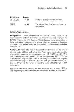 Page 57 Section 4: Statistics Functions 57 
 
 
Keystrokes Display  
70 ´j 7.56 
 
Predicted grain yield in tons/hectare. 
® 0.99 The original data closely approximates a 
straight line. 
Other Applications 
Interpolation. Linear  interpolation  of  tabular  values,  such  as  in 
thermodynamics and statistics tables,  can be  carried out  very  simply on the 
HP-15C  by  using  the j function.  This  is  because  linear  interpolation  is 
linear  estimation:  two  consecutive  tabular  values  are  assumed...