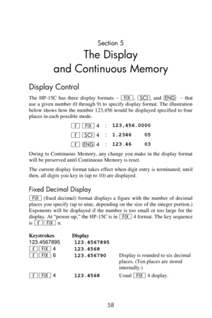 Page 58 
58 
Section 5 
The Display 
and Continuous Memory 
Display Control 
The  HP-15C  has  three  display  formats – •, i, and ^  – that 
use a given number (0 through 9) to specify display format. The illustration 
below shows how the number 123,456 would be displayed specified to four 
places in each possible mode. 
´ • 4 : 123,456.0000 
´ i 4 : 1.2346    05 
´ ^ 4 : 123.46    03 
Owing to Continuous Memory, any change you make in the display format 
will be preserved until Continuous Memory is reset....