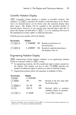 Page 59 Section 5: The Display and Continuous Memory 59 
 
 
Scientific Notation Display 
i (scientific) format  displays  a  number  in  scientific  notation.  The 
sequence ´i n specifies the  number of decimal  places to be  shown. 
Up  to  six  decimal  places  can  be shown  since  the  exponent display  takes 
three  spaces.  The  display  will  be  rounded  to  the  specified  number  of 
decimal  places;  however,  if  you  specify  more  decimal  places  than  the  six 
places the display can hold...