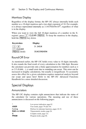 Page 6060 Section 5: The Display and Continuous Memory 
 
Mantissa Display 
Regardless  of  the  display  format,  the  HP-15C  always  internally  holds  each 
number as a 10-digit mantissa and a two-digit exponent of 10. For example, 
π  is  always  represented  internally  as  3.141592654×1000,  regardless  of  what 
is in the display. 
When  you  want  to  view  the  full  10-digit  mantissa  of  a  number  in  the  X-
register,  press ´ CLEAR u.  To  keep  the  mantissa  in  the  display, 
hold the u key...