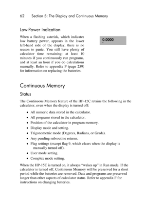 Page 6262 Section 5: The Display and Continuous Memory 
 
Low-Power Indication 
When  a  flashing  asterisk,  which  indicates 
low  battery  power,  appears  in  the  lower 
left-hand  side  of  the  display,  there  is  no 
reason  to  panic.  You  still  have  plenty  of 
calculator  time  remaining:  at  least  10 
minutes  if  you  continuously  run  programs, 
and  at  least  an  hour  if  you  do calculations 
manually.  Refer  to  appendix  F  (page  259) 
for information on replacing the batteries....