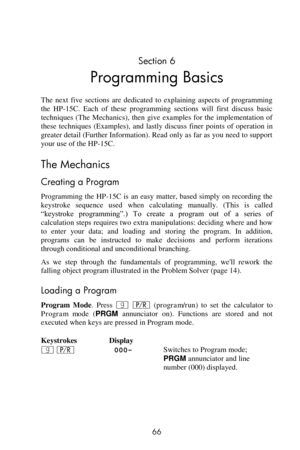 Page 66 
66 
Section 6 
Programming Basics 
The  next  five  sections  are  dedicated  to  explaining  aspects  of  programming 
the  HP-15C.  Each  of  these  programming  sections  will  first  discuss  basic 
techniques  (The  Mechanics),  then  give  examples  for  the  implementation  of 
these  techniques  (Examples),  and  lastly  discuss  finer  points  of  operation  in 
greater detail (Further Information). Read only as far as you need to support 
your use of the HP-15C. 
The Mechanics 
Creating a...