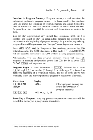 Page 67 Section 6: Programming Basics 67 
 
Location  in  Program  Memory.  Program  memory – and  therefore  the 
calculators  position  in  program  memory – is  demarcated  by  line  numbers. 
Line  000  marks  the  beginning  of  program  memory  and  cannot  be  used  to 
store  an  instruction.  The  first  line  that  contains  an  instruction  is  line  001. 
Program  lines  other  than  000  do  not  exist  until  instructions  are  written  for 
them. 
You can start  a  program  at  any  existent...