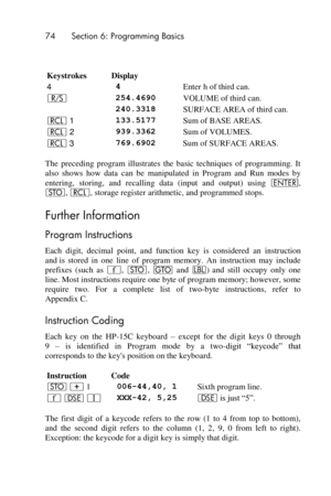 Page 7474 Section 6: Programming Basics 
 
 
Keystrokes Display  
4 4 Enter h of third can. 
¦ 254.4690 VOLUME of third can. 
 240.3318 SURFACE AREA of third can. 
l 1 133.5177 Sum of BASE AREAS. 
l 2 939.3362 Sum of VOLUMES. 
l 3 769.6902 Sum of SURFACE AREAS. 
The  preceding  program  illustrates  the  basic  techniques  of  programming.  It 
also  shows  how  data  can  be  manipulated  in  Program  and  Run  modes  by 
entering,  storing,  and  recalling  data  (input  and  output)  using v, 
O, l, storage...
