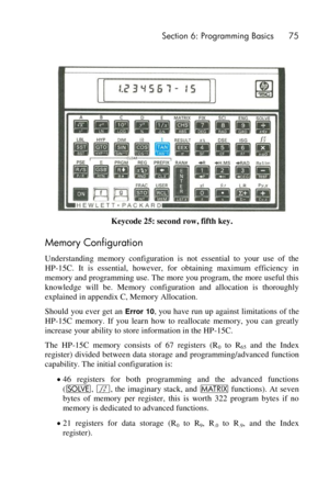 Page 75 Section 6: Programming Basics 75 
 
Keycode 25: second row, fifth key. 
Memory Configuration 
Understanding  memory  configuration  is  not  essential  to  your  use  of  the 
HP-15C.  It  is  essential,  however,  for  obtaining  maximum  efficiency  in 
memory and programming use. The more you program, the more useful this 
knowledge  will  be.  Memory  configuration  and  allocation  is  thoroughly 
explained in appendix C, Memory Allocation. 
Should you ever get an Error 10, you have run up against...