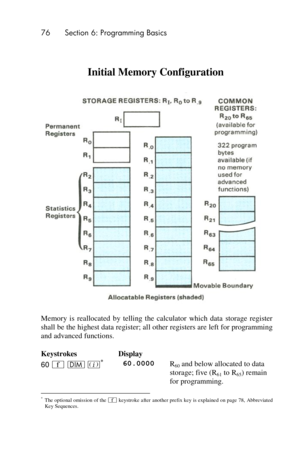 Page 7676 Section 6: Programming Basics 
 
 
Memory  is  reallocated  by  telling  the  calculator  which  data  storage  register 
shall be the highest data register; all other registers are left for programming 
and advanced functions. 
Keystrokes Display  
60 ´ m %* 60.0000 R60 and below allocated to data 
storage; five (R61 to R65) remain 
for programming. 
                                                           * The optional omission of the ´ keystroke after another prefix key is explained on page 78,...