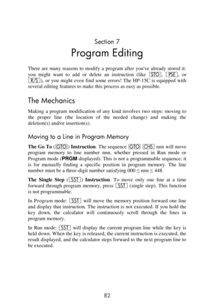 Page 82 
82 
Section 7 
Program Editing 
There  are  many reasons to  modify a program after  youve  already stored it: 
you might  want  to  add  or  delete  an  instruction  (like O, ©,  or 
¦),  or  you  might  even  find  some  errors!  The  HP-15C  is  equipped  with 
several editing features to make this process as easy as possible. 
The Mechanics 
Making  a  program  modification  of  any  kind  involves  two  steps:  moving  to 
the  proper  line  (the  location  of  the  needed  change)  and  making...