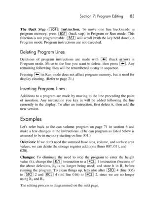 Page 83 Section 7: Program Editing 83 
 
The  Back  Step (‚) Instruction. To  move  one  line backwards in 
program  memory,  press ‚ (back  step)  in  Program  or  Run  mode.  This 
function is not programmable. ‚ will scroll (with the key held down) in 
Program mode. Program instructions are not executed. 
Deleting Program Lines 
Deletions  of  program  instructions  are  made  with − (back  arrow)  in 
Program  mode.  Move  to  the  line  you  want  to  delete,  then  press −.  Any 
remaining following lines...