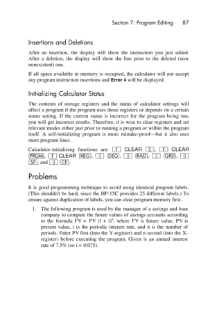 Page 87 Section 7: Program Editing 87 
 
Insertions and Deletions 
After  an  insertion,  the  display  will  show  the  instruction  you  just  added. 
After  a  deletion,  the  display  will  show  the  line  prior  to  the  deleted  (now 
nonexistent) one. 
If  all  space  available  in  memory  is  occupied,  the  calculator  will  not  accept 
any program instruction insertions and Error 4 will be displayed. 
Initializing Calculator Status 
The  contents  of  storage  registers  and  the  status  of...