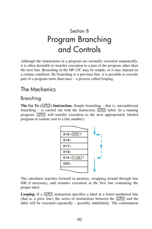 Page 90 
90 
Section 8 
Program Branching 
and Controls 
Although  the  instructions  in  a  program  are  normally  executed  sequentially, 
it is often desirable to transfer execution to a part of the program other than 
the next line. Branching in the HP-15C may be simple, or it may depend on 
a certain condition. By branching to a previous line, it is possible to execute 
part of a program more than once – a process called looping. 
The Mechanics 
Branching 
The  Go  To (t) Instruction. Simple  branching –...