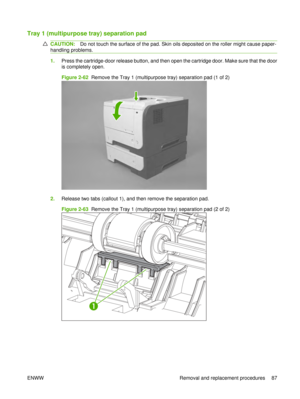 Page 101Tray 1 (multipurpose tray) separation pad
CAUTION:Do not touch the surface of the pad. Skin oils deposited on the roller might cause paper-
handling problems.
1. Press the cartridge-door release button, and then open the cartridge door. Make sure that the door
is completely open.
Figure 2-62  Remove the Tray 1 (multipurpose tray) separation pad (1 of 2)
2.Release two tabs (callout 1), and then remove the separation pad.
Figure 2-63  Remove the Tray 1 (multipurpose tray) separation pad (2 of 2)
1
ENWW...