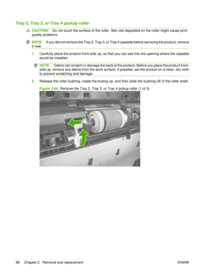 Page 102Tray 2, Tray 3, or Tray 4 pickup roller
CAUTION:Do not touch the surface of the roller. Skin oils deposited on the roller might cause print-
quality problems.
NOTE: If you did not remove the Tray 2, Tray 3, or Tray 4 cassette before servicing the product, remove
it now.
1. Carefully place the product front-side up, so that you can see into the opening where the cassette
would be installed.
NOTE: Debris can scratch or damage the back of the product. Before you place the product front-
side up, remove any...