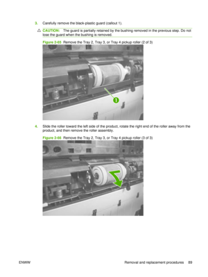 Page 1033.Carefully remove the black-plastic guard (callout 1).
CAUTION: The guard is partially retained by the bushing removed in the previous step. Do not
lose the guard when the bushing is removed.
Figure 2-65  Remove the Tray 2, Tray 3, or Tray 4 pickup roller (2 of 3)
1
4. Slide the roller toward the left side of the product, rotate the right end of the roller away from the
product, and then remove the roller assembly.
Figure 2-66   Remove the Tray 2, Tray 3, or Tray 4 pickup roller (3 of 3)
ENWW Removal...