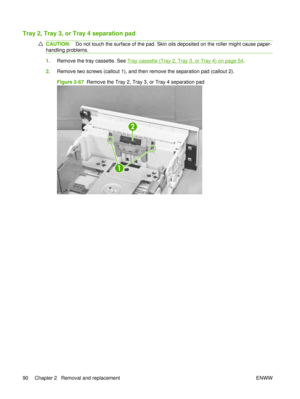 Page 104Tray 2, Tray 3, or Tray 4 separation pad
CAUTION:Do not touch the surface of the pad. Skin oils deposited on the roller might cause paper-
handling problems.
1. Remove the tray cassette. See Tray cassette (Tray 2, Tray 3, or Tray 4) on page 54.
2. Remove two screws (callout 1), and then remove the separation pad (callout 2).
Figure 2-67   Remove the Tray 2, Tray 3, or Tray 4 separation pad
1
2
90 Chapter 2   Removal and replacement ENWW 