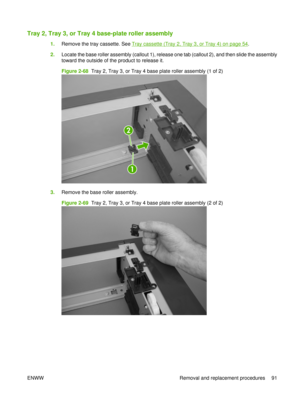 Page 105Tray 2, Tray 3, or Tray 4 base-plate roller assembly
1.Remove the tray cassette. See Tray cassette (Tray 2, Tray 3, or Tray 4) on page 54.
2. Locate the base roller assembly (callout 1), release one tab (callout 2), and then slide the assembly
toward the outside of the product to release it.
Figure 2-68  Tray 2, Tray 3, or Tray 4 base plate roller assembly (1 of 2)
2
1
3.Remove the base roller assembly.
Figure 2-69  Tray 2, Tray 3, or Tray 4 base plate roller assembly (2 of 2)
ENWW Removal and...