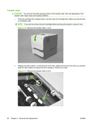 Page 106Transfer roller
CAUTION:Do not touch the black-sponge portion of the transfer roller. Skin oils deposited on the
transfer roller might cause print-quality problems.
1. Press the cartridge-door release button, and then open the cartridge door. Make sure that the door
is completely open.
NOTE: If you did not remove the print cartridge before servicing the product, remove it now.
Figure 2-70   Remove the transfer roller (1 of 3)
2.Release two tabs (callout 1) at the left end of the roller, slightly lift the...