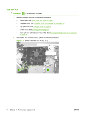 Page 108USB port PCA
WARNING! ESD sensitive component.
1.Before proceeding, remove the following components:
●DIMM cover. See 
DIMM cover and DIMM on page 57
.
● Formatter cover. See 
Formatter cover and formatter PCA on page 60.
● Top-right cover. See 
Top-right cover on page 73
.
● Control panel. See 
Control panel on page 74.
● Front-right and right-side cover assembly. See 
Front-right and right-side cover assembly
on page 76
.
2. Release the wire harness (callout 1) from the retainers (callout 2).
Figure...