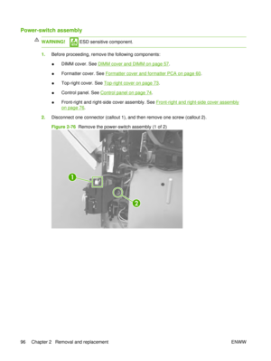 Page 110Power-switch assembly
WARNING! ESD sensitive component.
1.Before proceeding, remove the following components:
●DIMM cover. See 
DIMM cover and DIMM on page 57
.
● Formatter cover. See 
Formatter cover and formatter PCA on page 60.
● Top-right cover. See 
Top-right cover on page 73
.
● Control panel. See 
Control panel on page 74.
● Front-right and right-side cover assembly. See 
Front-right and right-side cover assembly
on page 76
.
2. Disconnect one connector (callout 1), and then remove one screw...
